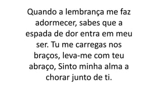 Quando a lembrança me faz
adormecer, sabes que a
espada de dor entra em meu
ser. Tu me carregas nos
braços, leva-me com teu
abraço, Sinto minha alma a
chorar junto de ti.
 