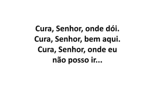 Cura, Senhor, onde dói.
Cura, Senhor, bem aqui.
Cura, Senhor, onde eu
não posso ir...
 