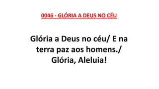 0046 - GLÓRIA A DEUS NO CÉU
Glória a Deus no céu/ E na
terra paz aos homens./
Glória, Aleluia!
 
