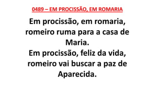 0489 – EM PROCISSÃO, EM ROMARIA
Em procissão, em romaria,
romeiro ruma para a casa de
Maria.
Em procissão, feliz da vida,
romeiro vai buscar a paz de
Aparecida.
 