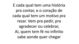 E cada qual tem uma história
pra contar, e o coração de
cada qual tem um motivo pra
rezar. Vem pra pedir, pra
agradecer ou celebrar,
Ai, quem tem fé no infinito
sabe aonde quer chegar
 