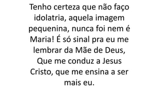 Tenho certeza que não faço
idolatria, aquela imagem
pequenina, nunca foi nem é
Maria! É só sinal pra eu me
lembrar da Mãe de Deus,
Que me conduz a Jesus
Cristo, que me ensina a ser
mais eu.
 