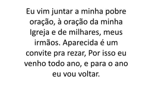Eu vim juntar a minha pobre
oração, à oração da minha
Igreja e de milhares, meus
irmãos. Aparecida é um
convite pra rezar, Por isso eu
venho todo ano, e para o ano
eu vou voltar.
 