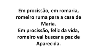 Em procissão, em romaria,
romeiro ruma para a casa de
Maria.
Em procissão, feliz da vida,
romeiro vai buscar a paz de
Aparecida.
 