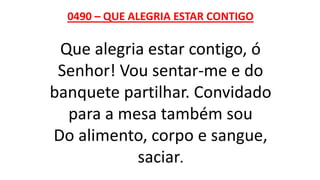 0490 – QUE ALEGRIA ESTAR CONTIGO
Que alegria estar contigo, ó
Senhor! Vou sentar-me e do
banquete partilhar. Convidado
para a mesa também sou
Do alimento, corpo e sangue,
saciar.
 