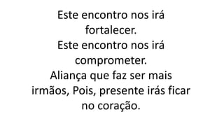 Este encontro nos irá
fortalecer.
Este encontro nos irá
comprometer.
Aliança que faz ser mais
irmãos, Pois, presente irás ficar
no coração.
 