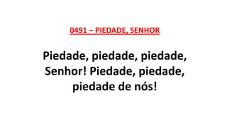 0491 – PIEDADE, SENHOR
Piedade, piedade, piedade,
Senhor! Piedade, piedade,
piedade de nós!
 