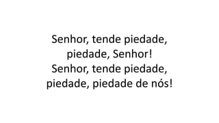 Senhor, tende piedade,
piedade, Senhor!
Senhor, tende piedade,
piedade, piedade de nós!
 