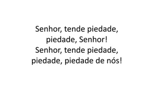 Senhor, tende piedade,
piedade, Senhor!
Senhor, tende piedade,
piedade, piedade de nós!
 
