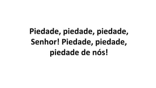 Piedade, piedade, piedade,
Senhor! Piedade, piedade,
piedade de nós!
 
