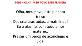 0492 – OLHA MEU POVO ESTE PLANETA
Olha, meu povo, este planeta
terra:
Das criaturas todas, a mais linda!
Eu a plasmei com todo amor
materno,
Pra ser um berço de aconchego e
vida.
 