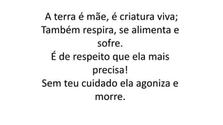 A terra é mãe, é criatura viva;
Também respira, se alimenta e
sofre.
É de respeito que ela mais
precisa!
Sem teu cuidado ela agoniza e
morre.
 