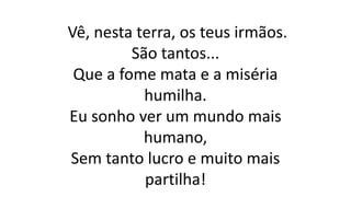 Vê, nesta terra, os teus irmãos.
São tantos...
Que a fome mata e a miséria
humilha.
Eu sonho ver um mundo mais
humano,
Sem tanto lucro e muito mais
partilha!
 