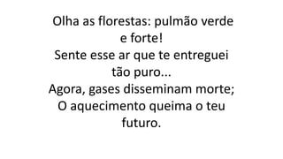 Olha as florestas: pulmão verde
e forte!
Sente esse ar que te entreguei
tão puro...
Agora, gases disseminam morte;
O aquecimento queima o teu
futuro.
 