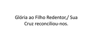 Glória ao Filho Redentor,/ Sua
Cruz reconciliou-nos.
 