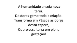 A humanidade anseia nova
terra.
De dores geme toda a criação.
Transforma em Páscoa as dores
dessa espera,
Quero essa terra em plena
gestação!
 