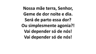 Nossa mãe terra, Senhor,
Geme de dor noite e dia.
Será de parto essa dor?
Ou simplesmente agonia?!
Vai depender só de nós!
Vai depender só de nós!
 