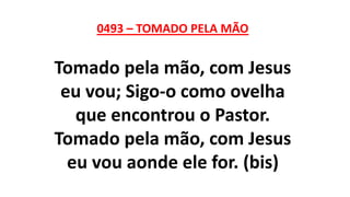 0493 – TOMADO PELA MÃO
Tomado pela mão, com Jesus
eu vou; Sigo-o como ovelha
que encontrou o Pastor.
Tomado pela mão, com Jesus
eu vou aonde ele for. (bis)
 