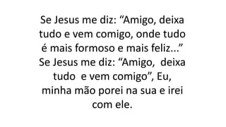 Se Jesus me diz: “Amigo, deixa
tudo e vem comigo, onde tudo
é mais formoso e mais feliz...”
Se Jesus me diz: “Amigo, deixa
tudo e vem comigo”, Eu,
minha mão porei na sua e irei
com ele.
 