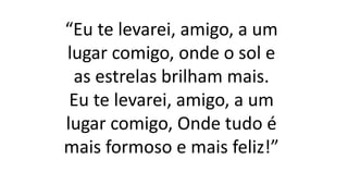 “Eu te levarei, amigo, a um
lugar comigo, onde o sol e
as estrelas brilham mais.
Eu te levarei, amigo, a um
lugar comigo, Onde tudo é
mais formoso e mais feliz!”
 