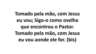 Tomado pela mão, com Jesus
eu vou; Sigo-o como ovelha
que encontrou o Pastor.
Tomado pela mão, com Jesus
eu vou aonde ele for. (bis)
 