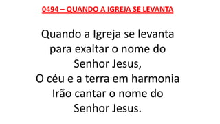 0494 – QUANDO A IGREJA SE LEVANTA
Quando a Igreja se levanta
para exaltar o nome do
Senhor Jesus,
O céu e a terra em harmonia
Irão cantar o nome do
Senhor Jesus.
 