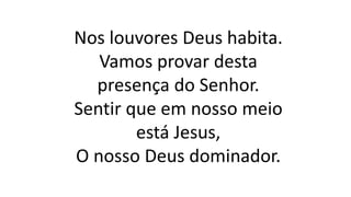 Nos louvores Deus habita.
Vamos provar desta
presença do Senhor.
Sentir que em nosso meio
está Jesus,
O nosso Deus dominador.
 