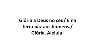 Glória a Deus no céu/ E na
terra paz aos homens./
Glória, Aleluia!
 