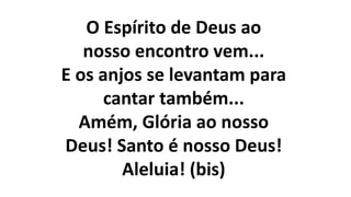O Espírito de Deus ao
nosso encontro vem...
E os anjos se levantam para
cantar também...
Amém, Glória ao nosso
Deus! Santo é nosso Deus!
Aleluia! (bis)
 