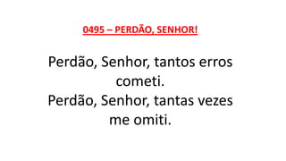 0495 – PERDÃO, SENHOR!
Perdão, Senhor, tantos erros
cometi.
Perdão, Senhor, tantas vezes
me omiti.
 
