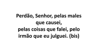 Perdão, Senhor, pelas males
que causei,
pelas coisas que falei, pelo
irmão que eu julguei. (bis)
 