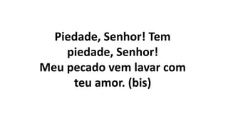 Piedade, Senhor! Tem
piedade, Senhor!
Meu pecado vem lavar com
teu amor. (bis)
 
