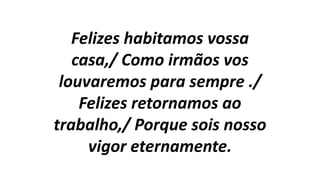 Felizes habitamos vossa
casa,/ Como irmãos vos
louvaremos para sempre ./
Felizes retornamos ao
trabalho,/ Porque sois nosso
vigor eternamente.
 