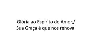 Glória ao Espírito de Amor,/
Sua Graça é que nos renova.
 