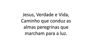 Jesus, Verdade e Vida,
Caminho que conduz as
almas peregrinas que
marcham para a luz.
 