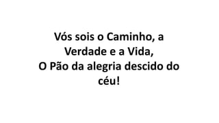 Vós sois o Caminho, a
Verdade e a Vida,
O Pão da alegria descido do
céu!
 