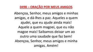 0498 – ORAÇÃO POR MEUS AMIGOS
Abençoa, Senhor, meus amigos e minhas
amigas, e dá-lhes a paz. Aqueles a quem
ajudei, que eu ajude ainda mais!
Aquele a quem magoei, que eu não
magoe mais! Saibamos deixar um ao
outro uma saudade que faz bem!
Abençoa, Senhor, meus amigos e minha
amigas. Amém!
 