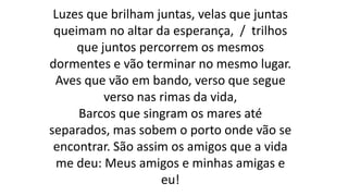 Luzes que brilham juntas, velas que juntas
queimam no altar da esperança, / trilhos
que juntos percorrem os mesmos
dormentes e vão terminar no mesmo lugar.
Aves que vão em bando, verso que segue
verso nas rimas da vida,
Barcos que singram os mares até
separados, mas sobem o porto onde vão se
encontrar. São assim os amigos que a vida
me deu: Meus amigos e minhas amigas e
eu!
 
