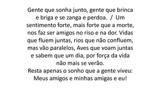 Gente que sonha junto, gente que brinca
e briga e se zanga e perdoa. / Um
sentimento forte, mais forte que a morte,
nos faz ser amigos no riso e na dor. Vidas
que fluem juntas, rios que não confluem,
mas vão paralelos, Aves que voam juntas
e sabem que um dia, por força da vida
não mais se verão.
Resta apenas o sonho que a gente viveu:
Meus amigos e minhas amigas e eu!
 