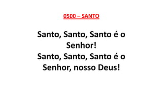 0500 – SANTO
Santo, Santo, Santo é o
Senhor!
Santo, Santo, Santo é o
Senhor, nosso Deus!
 