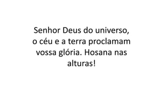 Senhor Deus do universo,
o céu e a terra proclamam
vossa glória. Hosana nas
alturas!
 