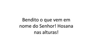 Bendito o que vem em
nome do Senhor! Hosana
nas alturas!
 