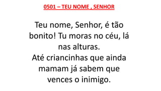 0501 – TEU NOME , SENHOR
Teu nome, Senhor, é tão
bonito! Tu moras no céu, lá
nas alturas.
Até criancinhas que ainda
mamam já sabem que
vences o inimigo.
 