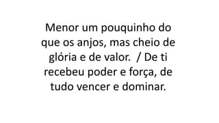 Menor um pouquinho do
que os anjos, mas cheio de
glória e de valor. / De ti
recebeu poder e força, de
tudo vencer e dominar.
 