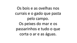 Os bois e as ovelhas nos
currais e o gado que pasta
pelo campo.
Os peixes do mar e os
passarinhos e tudo o que
corta o ar e as águas.
 