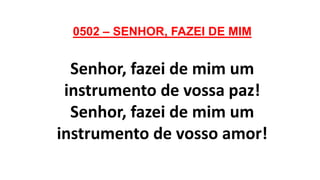 0502 – SENHOR, FAZEI DE MIM
Senhor, fazei de mim um
instrumento de vossa paz!
Senhor, fazei de mim um
instrumento de vosso amor!
 