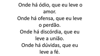 Onde há ódio, que eu leve o
amor.
Onde há ofensa, que eu leve
o perdão.
Onde há discórdia, que eu
leve a união.
Onde há dúvidas, que eu
leve a fé.
 
