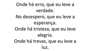 Onde há erro, que eu leve a
verdade.
No desespero, que eu leve a
esperança.
Onde há tristeza, que eu leve
alegria.
Onde há trevas, que eu leve a
luz.
 