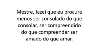 Mestre, fazei que eu procure
menos ser consolado do que
consolar, ser compreendido
do que compreender ser
amado do que amar.
 