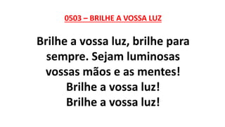 0503 – BRILHE A VOSSA LUZ
Brilhe a vossa luz, brilhe para
sempre. Sejam luminosas
vossas mãos e as mentes!
Brilhe a vossa luz!
Brilhe a vossa luz!
 